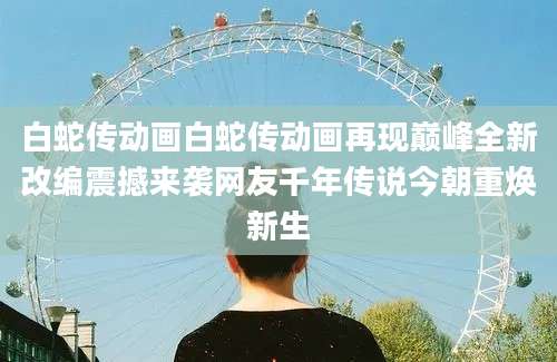 白蛇传动画白蛇传动画再现巅峰全新改编震撼来袭网友千年传说今朝重焕新生