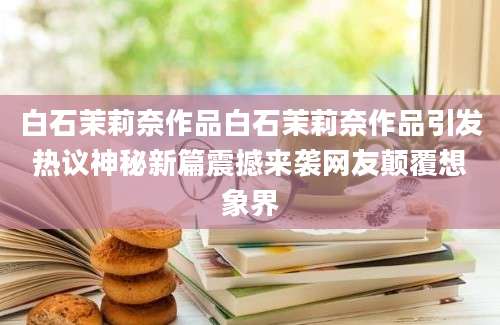 白石茉莉奈作品白石茉莉奈作品引发热议神秘新篇震撼来袭网友颠覆想象界