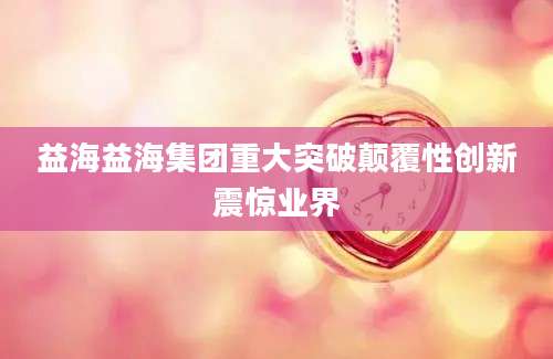 益海益海集团重大突破颠覆性创新震惊业界