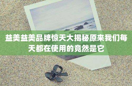 益美益美品牌惊天大揭秘原来我们每天都在使用的竟然是它