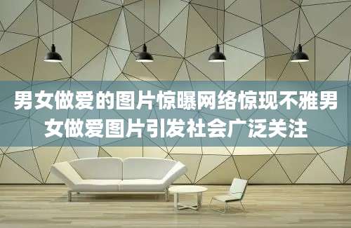 男女做爱的图片惊曝网络惊现不雅男女做爱图片引发社会广泛关注