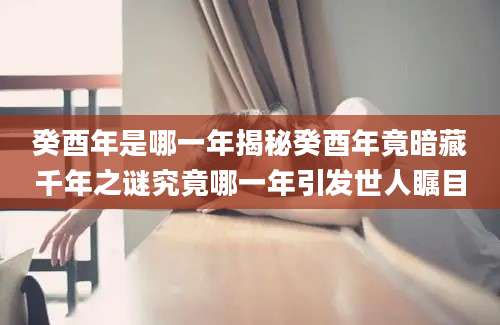 癸酉年是哪一年揭秘癸酉年竟暗藏千年之谜究竟哪一年引发世人瞩目