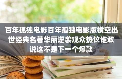 百年孤独电影百年孤独电影版横空出世经典名著华丽逆袭观众热议谁敢说这不是下一个爆款