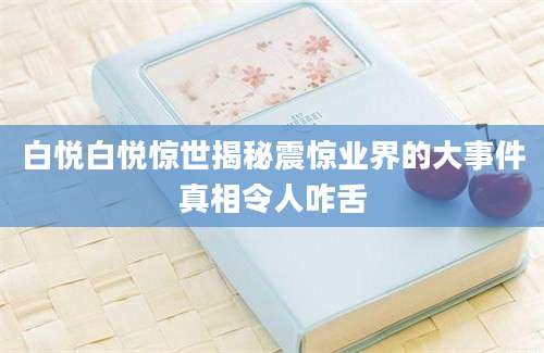 白悦白悦惊世揭秘震惊业界的大事件真相令人咋舌