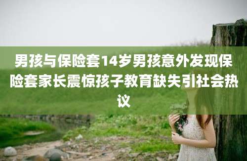 男孩与保险套14岁男孩意外发现保险套家长震惊孩子教育缺失引社会热议