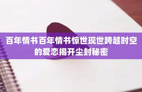 百年情书百年情书惊世现世跨越时空的爱恋揭开尘封秘密