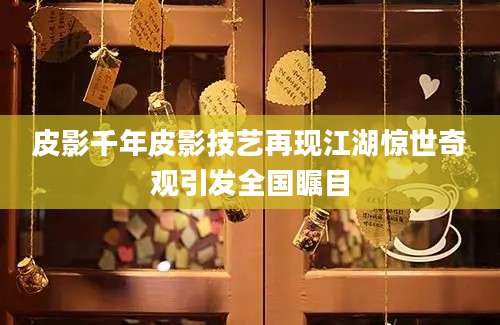 皮影千年皮影技艺再现江湖惊世奇观引发全国瞩目