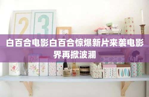 白百合电影白百合惊爆新片来袭电影界再掀波澜
