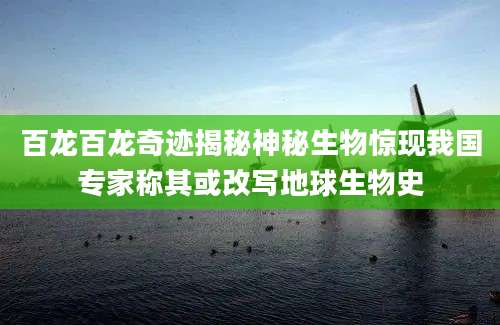 百龙百龙奇迹揭秘神秘生物惊现我国专家称其或改写地球生物史