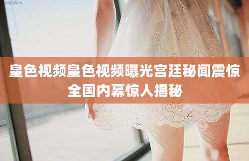 皇色视频皇色视频曝光宫廷秘闻震惊全国内幕惊人揭秘