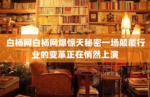 白杨网白杨网爆惊天秘密一场颠覆行业的变革正在悄然上演