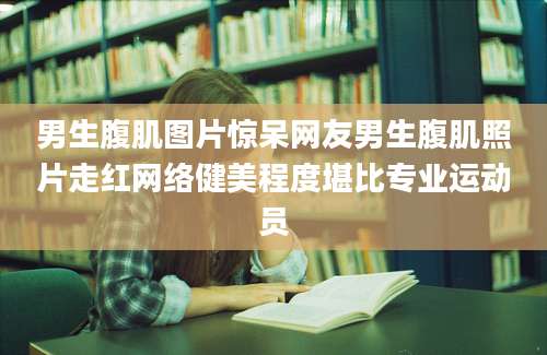 男生腹肌图片惊呆网友男生腹肌照片走红网络健美程度堪比专业运动员
