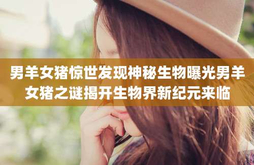 男羊女猪惊世发现神秘生物曝光男羊女猪之谜揭开生物界新纪元来临