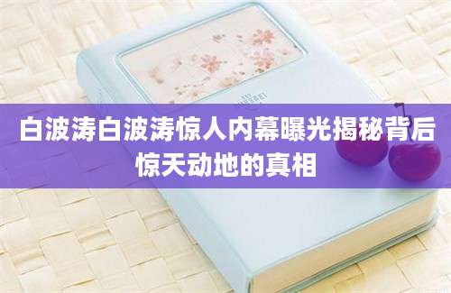 白波涛白波涛惊人内幕曝光揭秘背后惊天动地的真相