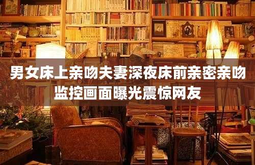 男女床上亲吻夫妻深夜床前亲密亲吻监控画面曝光震惊网友