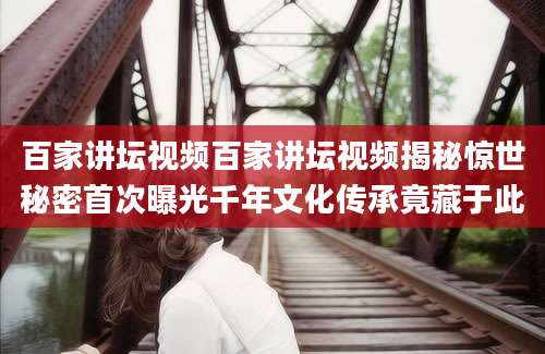 百家讲坛视频百家讲坛视频揭秘惊世秘密首次曝光千年文化传承竟藏于此
