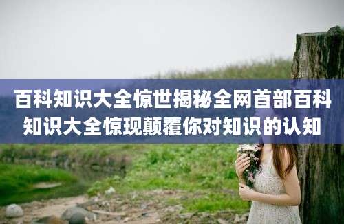 百科知识大全惊世揭秘全网首部百科知识大全惊现颠覆你对知识的认知
