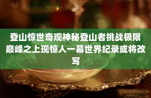登山惊世奇观神秘登山者挑战极限巅峰之上现惊人一幕世界纪录或将改写