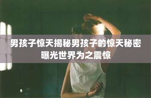男孩子惊天揭秘男孩子的惊天秘密曝光世界为之震惊