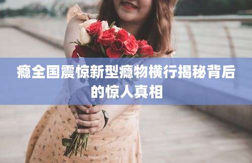瘾全国震惊新型瘾物横行揭秘背后的惊人真相