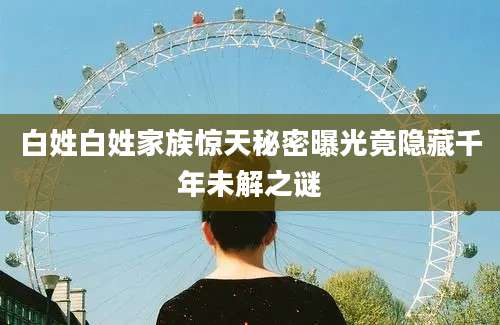 白姓白姓家族惊天秘密曝光竟隐藏千年未解之谜