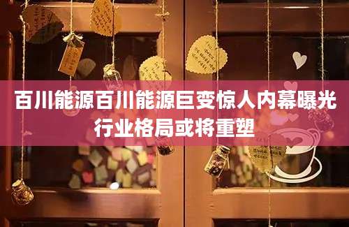 百川能源百川能源巨变惊人内幕曝光行业格局或将重塑