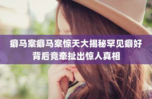 癖马案癖马案惊天大揭秘罕见癖好背后竟牵扯出惊人真相