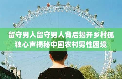 留守男人留守男人背后揭开乡村孤独心声揭秘中国农村男性困境