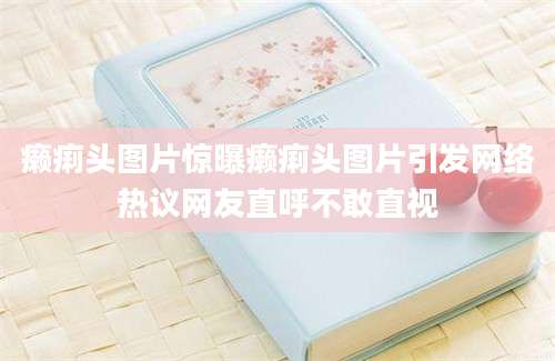 癞痢头图片惊曝癞痢头图片引发网络热议网友直呼不敢直视