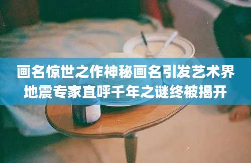 画名惊世之作神秘画名引发艺术界地震专家直呼千年之谜终被揭开