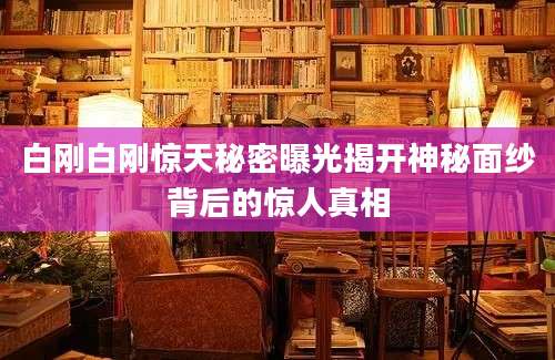 白刚白刚惊天秘密曝光揭开神秘面纱背后的惊人真相