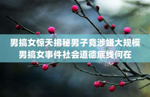 男搞女惊天揭秘男子竟涉嫌大规模男搞女事件社会道德底线何在