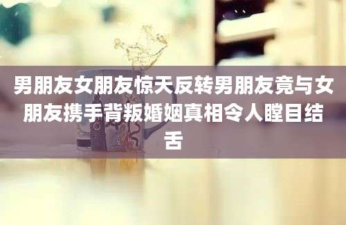 男朋友女朋友惊天反转男朋友竟与女朋友携手背叛婚姻真相令人瞠目结舌