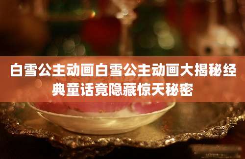 白雪公主动画白雪公主动画大揭秘经典童话竟隐藏惊天秘密