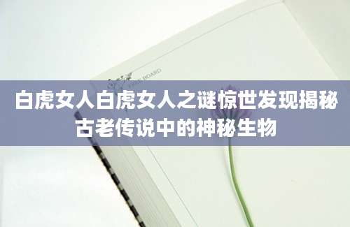 白虎女人白虎女人之谜惊世发现揭秘古老传说中的神秘生物