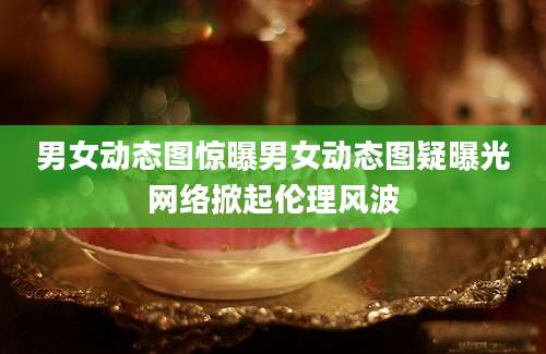 男女动态图惊曝男女动态图疑曝光网络掀起伦理风波