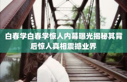 白春学白春学惊人内幕曝光揭秘其背后惊人真相震撼业界