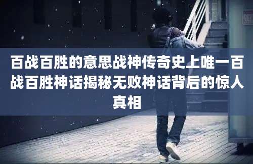 百战百胜的意思战神传奇史上唯一百战百胜神话揭秘无败神话背后的惊人真相