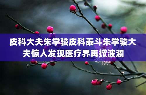 皮科大夫朱学骏皮科泰斗朱学骏大夫惊人发现医疗界再掀波澜