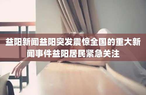 益阳新闻益阳突发震惊全国的重大新闻事件益阳居民紧急关注