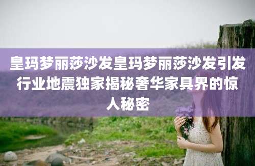 皇玛梦丽莎沙发皇玛梦丽莎沙发引发行业地震独家揭秘奢华家具界的惊人秘密