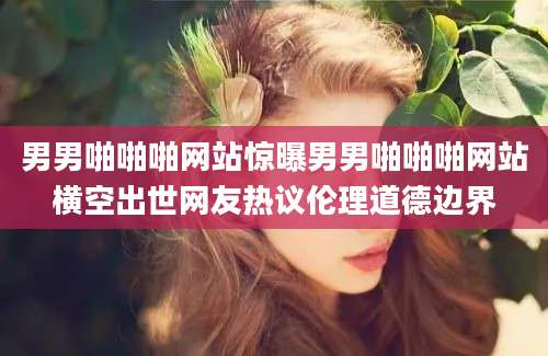 男男啪啪啪网站惊曝男男啪啪啪网站横空出世网友热议伦理道德边界