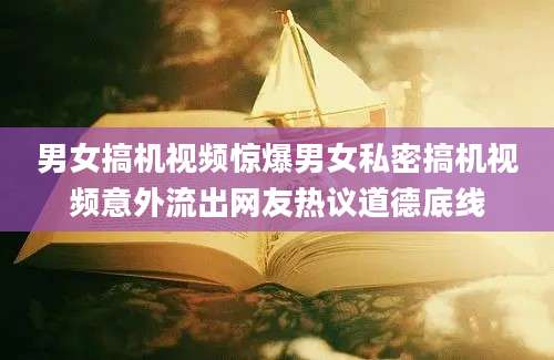 男女搞机视频惊爆男女私密搞机视频意外流出网友热议道德底线