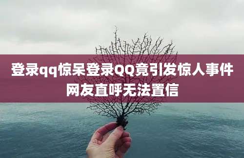 登录qq惊呆登录QQ竟引发惊人事件网友直呼无法置信