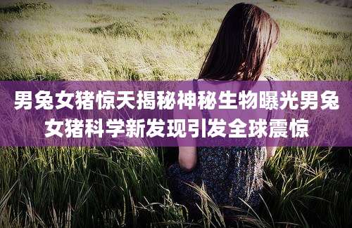 男兔女猪惊天揭秘神秘生物曝光男兔女猪科学新发现引发全球震惊
