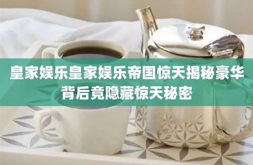皇家娱乐皇家娱乐帝国惊天揭秘豪华背后竟隐藏惊天秘密