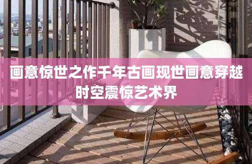 画意惊世之作千年古画现世画意穿越时空震惊艺术界