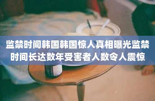 监禁时间韩国韩国惊人真相曝光监禁时间长达数年受害者人数令人震惊