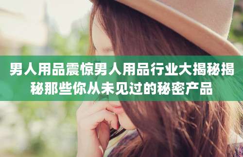 男人用品震惊男人用品行业大揭秘揭秘那些你从未见过的秘密产品