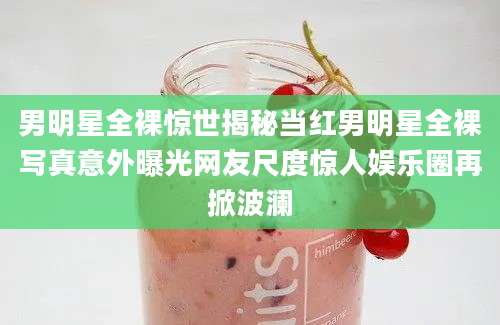 男明星全裸惊世揭秘当红男明星全裸写真意外曝光网友尺度惊人娱乐圈再掀波澜